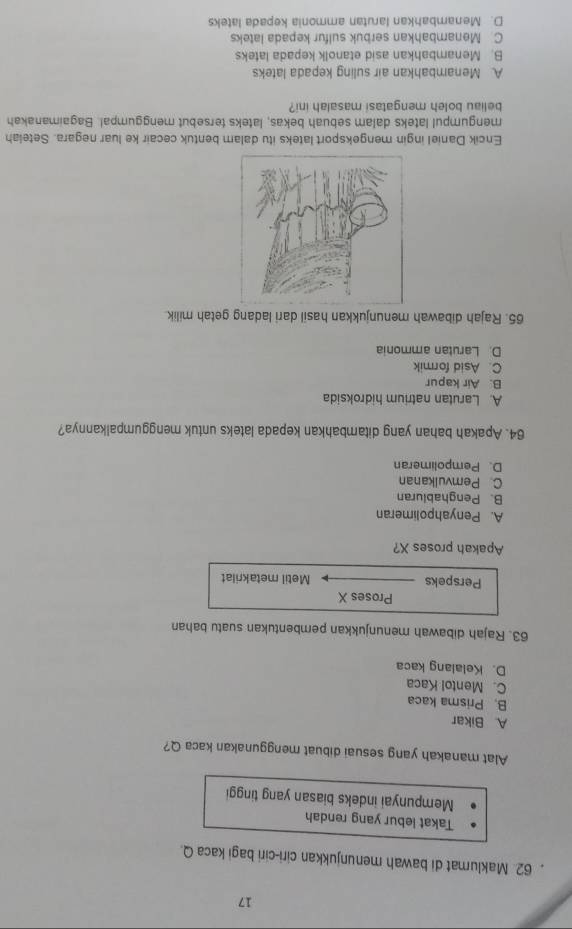 17
62. Maklumat di bawah menunjukkan ciri-ciri bagi kaca Q.
Takat lebur yang rendah
Mempunyai indeks biasan yang tinggi
Alat manakah yang sesuai dibuat menggunakan kaca Q?
A Bikar
B. Prisma kaca
C. Mentol Kaca
D. Kelalang kaca
63. Rajah dibawah menunjukkan pembentukan suatu bahan
Proses X
Perspeks Metil metakrilat
Apakah proses X?
A. Penyahpolimeran
B. Penghabluran
C. Pemvulkanan
D. Pempolimeran
64. Apakah bahan yang ditambahkan kepada lateks untuk menggumpalkannya?
A. Larutan natrium hidroksida
B. Air kapur
C. Asid formik
D. Larutan ammonia
65. Rajah dibawah menunjukkan hasil dari ladang getah milik
Encik Daniel ingin mengeksport lateks itu dalam bentuk cecair ke luar negara. Setelah
mengumpul lateks dalam sebuah bekas, lateks tersebut menggumpal. Bagaimanakah
beliau boleh mengatasi masalah ini?
A Menambahkan air suling kepada lateks
B. Menambahkan asid etanolk kepada lateks
C. Menambahkan serbuk sulfur kepada lateks
D. Menambahkan larutan ammonia kepada lateks