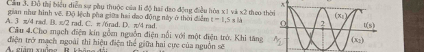 Cầu 3. Đồ thị biểu diễn sự phụ thuộc của li độ hai dao động điều hòa x1 và * 2 theo th
gian như hình vẽ. Độ lệch pha giữa hai dao động này ở thời điểm t=1.5sla
A. 3 π/4 rad. B. π/2 rad. C. π /6rad. D. π/4 rad.
Câu 4.Cho mạch điện kín gồm nguồn điện nối với một điện trở. Khi tăng
điện trở mạch ngoài thì hiệu điện thế giữa hai cực của nguồn sẽ
A.  giảm xuống R kh ôn