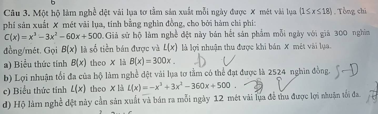 Một hộ làm nghề dệt vải lụa tơ tằm sản xuất mỗi ngày được X mét vải lụa (1≤ x≤ 18). Tổng chi 
phí sản xuất X mét vải lụa, tính bằng nghìn đồng, cho bởi hàm chi phí:
C(x)=x^3-3x^2-60x+500 0. Giả sử hộ làm nghề dệt này bán hết sản phẩm mỗi ngày với giá 300 nghiìn 
đồng/mét. Gọi B(x) là số tiền bán được và L(x) là lợi nhuận thu được khi bán X mét vài lụa. 
a) Biểu thức tính B(x) theo x là B(x)=300x. 
b) Lợi nhuận tối đa của hộ làm nghề dệt vải lụa tơ tằm có thể đạt được là 2524 nghìn đồng. 
c) Biểu thức tính L(x) theo x là L(x)=-x^3+3x^2-360x+500
d) Hộ làm nghề dệt này cần sản xuất và bán ra mỗi ngày 12 mét vải lụa để thu được lợi nhuận tối đa.