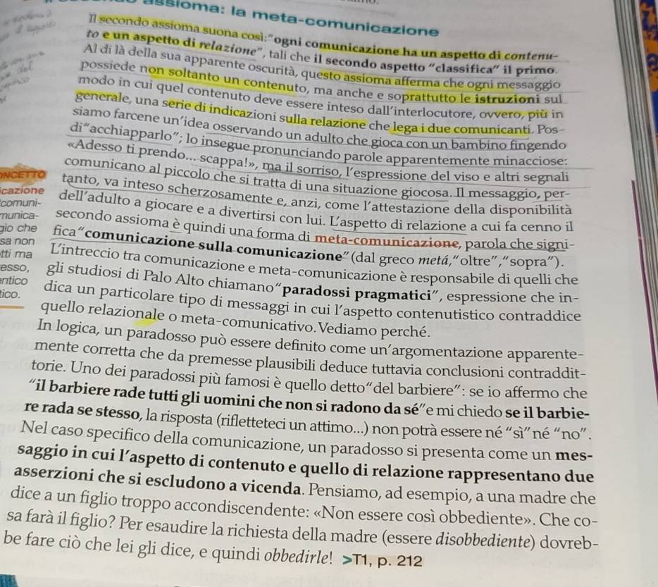 assioma: la meta-comunicazione
n  Il  secondo assíoma suona così:"ogni comunicazione ha un aspetto di conteme
to e un aspetto di relazione”, tali che il secondo aspetto “classifica” il primo
 a (∞) Al di là della sua apparente oscurità, questo assioma afferma che ogni messaggio
possiede non soltanto un contenuto, ma anche e soprattutto le istruzioni sul
modo in cui quel contenuto deve essere inteso dall'interlocutore, ovvero, più in
generale, una serie di indicazioni sulla relazione che lega i due comunicanti. Pos
siamo farcene un’idea osservando un adulto che gioca con un bambino fingendo
di“acchiapparlo”; lo insegue pronunciando parole apparentemente minacciose:
«Adesso ti prendo... scappa!», ma il sorriso, l’espressione del viso e altri segnali
comunicano al piccolo che si tratta di una situazione giocosa. Il messaggio, per
NCETTO tanto, va inteso scherzosamente e, anzi, come l’attestazione della disponibilità
comuni-
cazione dell’adulto a giocare e a divertirsi con lui. Ľ'aspetto di relazione a cui fa cenno il
munica- secondo assioma è quindi una forma di meta-comunicazione, parola che signi-
gio che fica“comunicazione sulla comunicazione”(dal greco metá,“oltre”,“sopra”).
tti ma
sa non Lintreccio tra comunicazione e meta-comunicazione è responsabile di quelli che
ntico
esso, gli studiosi di Palo Alto chiamano“paradossi pragmatici”, espressione che in-
tico. dica un particolare tipo di messaggi in cui l’aspetto contenutistico contraddice
quello relazionale o meta-comunicativo.Vediamo perché.
In logica, un paradosso può essere definito come un’argomentazione apparente-
mente corretta che da premesse plausibili deduce tuttavia conclusioni contraddit-
torie. Uno dei paradossi più famosi è quello detto“del barbiere”: se io affermo che
“il barbiere rade tutti gli uomini che non si radono da sé”e mi chiedo se il barbie-
re rada se stesso, la risposta (rifletteteci un attimo...) non potrà essere né “sì” né “no” .
Nel caso specifico della comunicazione, un paradosso si presenta come un mes-
saggio in cui l’aspetto di contenuto e quello di relazione rappresentano due
asserzioni che si escludono a vicenda. Pensiamo, ad esempio, a una madre che
dice a un figlio troppo accondiscendente: «Non essere così obbediente». Che co-
sa farà il figlio? Per esaudire la richiesta della madre (essere disobbediente) dovreb-
be fare ciò che lei gli dice, e quindi obbedirle! T1 , p. 212