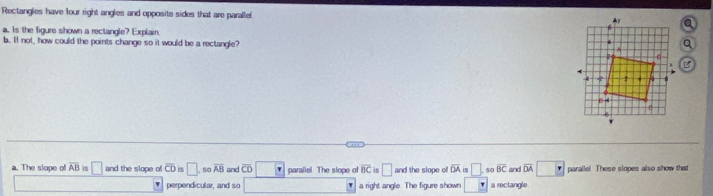 Rectangles have four right angles and opposite sides that are parallel 
a. Is the figure shown a rectangle? Explain.
b. If not, how could the points change so it would be a rectangle?
a. The slope of overline AB is □ and the slope of overline CD 5 □ 50 overline AB and overline CD parallel. The slope of overline BC is □ and the slope of overline OA is □. 5c overline BC and overline DA parallel. These slopes also show that
perpendicular, and so a right angle. The figure shown° a rectangle