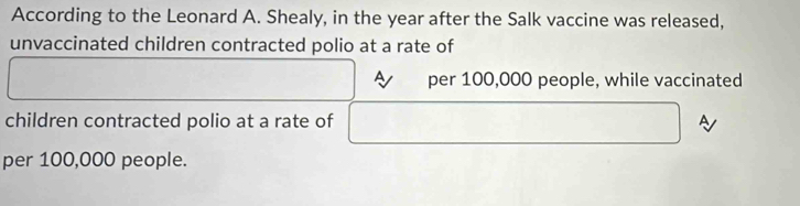 According to the Leonard A. Shealy, in the year after the Salk vaccine was released, 
unvaccinated children contracted polio at a rate of 
A per 100,000 people, while vaccinated 
children contracted polio at a rate of A 
per 100,000 people.