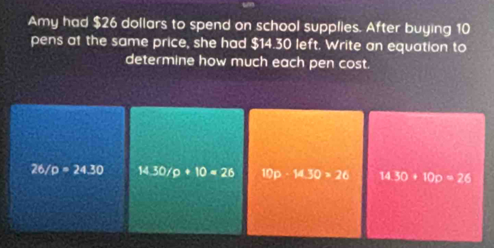 Amy had $26 dollars to spend on school supplies. After buying 10
pens at the same price, she had $14.30 left. Write an equation to 
determine how much each pen cost.
26/p=24.30 14.30/p+10=26 10 0 14.30>26 14.30+10p=26