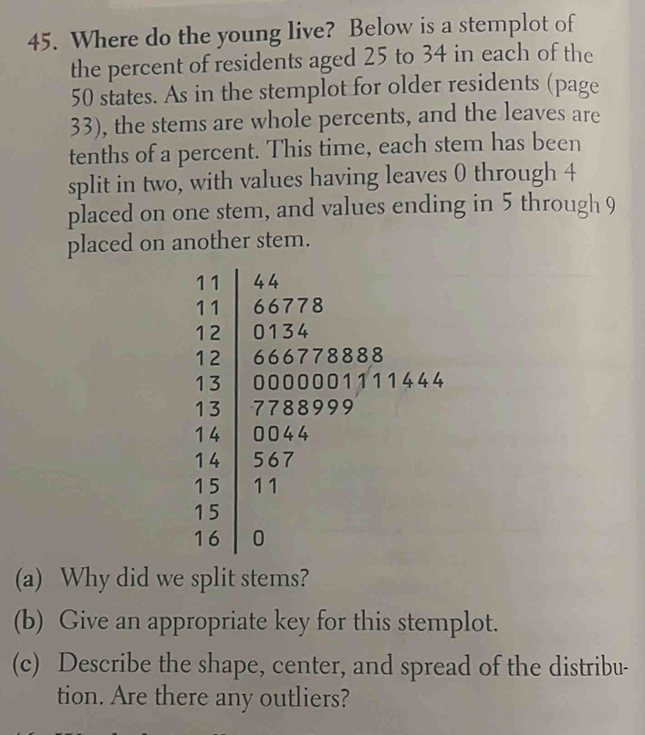 Where do the young live? Below is a stemplot of 
the percent of residents aged 25 to 34 in each of the
50 states. As in the stemplot for older residents (page 
33), the stems are whole percents, and the leaves are 
tenths of a percent. This time, each stem has been 
split in two, with values having leaves 0 through 4
placed on one stem, and values ending in 5 through 9
placed on another stem.
4
(a) Why did we split stems? 
(b) Give an appropriate key for this stemplot. 
(c) Describe the shape, center, and spread of the distribu- 
tion. Are there any outliers?