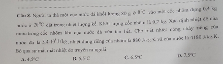 Cầu 8. Người ta thả một cục nước đá khổi lượng 80 g ở 0°C vào một cốc nhôm dựng 0,4 kg
nước ở 20°C đặt trong nhiệt lượng kể. Khổi lượng cốc nhôm là 0,2 kg. Xác định nhiệt độ của
nước trong cốc nhôm khi cục nước đá vừa tan hết. Cho biết nhiệt nóng chảy riêng của
nước đá là 3,4· 10^5J/kg , nhiệt dung riềng của nhôm là 880 J/kg. K và của nước là 4180 J/kg. K.
Bỏ qua sự mắt mát nhiệt do truyền ra ngoài.
A. 4.5°C B. 5.5°C C. 6.5°C D. 7.5°C