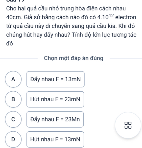 Cho hai quả cầu nhỏ trung hòa điện cách nhau
40cm. Giả sử bằng cách nào đó có 4.10^(12) electron
từ quả cầu này di chuyển sang quả cầu kia. Khi đó
chúng hút hay đẩy nhau? Tính độ lớn lực tương tác
đó
Chọn một đáp án đúng
A Đẩy nhau F=13mN
B Hút nhau F=23mN
C Đẩy nhau F=23Mn
D Hút nhau F=13mN