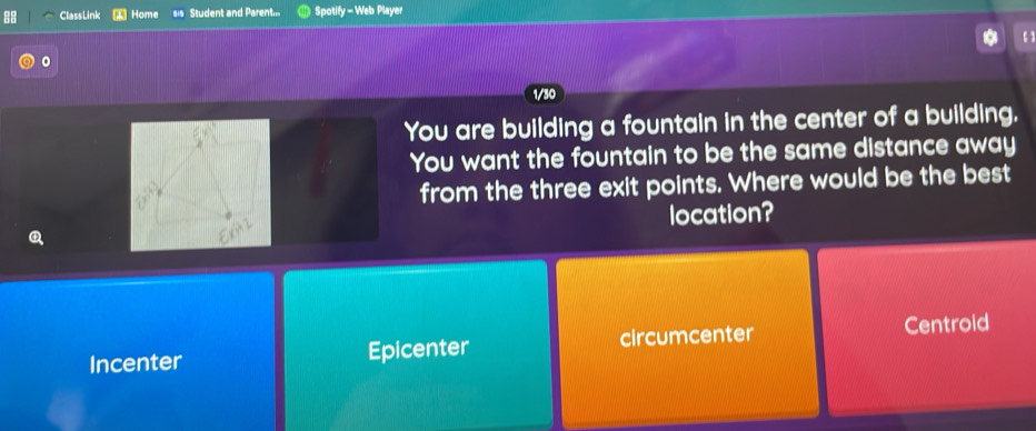 ClassLink Home 81 Student and Parent Spotify - Web Player
【 】
。
1/30
You are building a fountain in the center of a building.
You want the fountain to be the same distance away
from the three exit points. Where would be the best
location?
Incenter Epicenter circumcenter Centroid