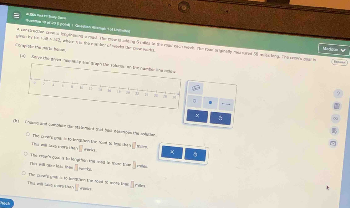ALEKS Test #3 Study Gulde
Question 18 of 20 (1 point) | Question Attempt: 1 of Uniimited
given by 6x+58>142 , where x is the number of weeks the crew works.
A construction crew is lengthening a road. The crew is adding 6 miles to the road each week. The road originally measured 58 miles long. The crew's goal is Español
Complete the parts below.
Maddox 
(a) Solve the given inequality an
?
。
×
(b) Choose and complete the statement that best describes the solution.
The crew's goal is to lengthen the road to less than □ miles.
This will take more than □ weeks.
×
The crew's goal is to lengthen the road to more than □ miles.
This will take less than □ weeks.
The crew's goal is to lengthen the road to more than □ miles.
This will take more thar □ weeks.
heck