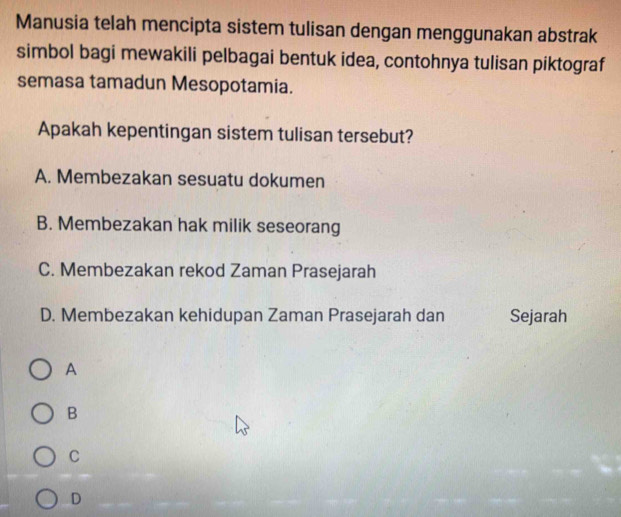 Manusia telah mencipta sistem tulisan dengan menggunakan abstrak
simbol bagi mewakili pelbagai bentuk idea, contohnya tulisan piktograf
semasa tamadun Mesopotamia.
Apakah kepentingan sistem tulisan tersebut?
A. Membezakan sesuatu dokumen
B. Membezakan hak milik seseorang
C. Membezakan rekod Zaman Prasejarah
D. Membezakan kehidupan Zaman Prasejarah dan Sejarah
A
B
C
D