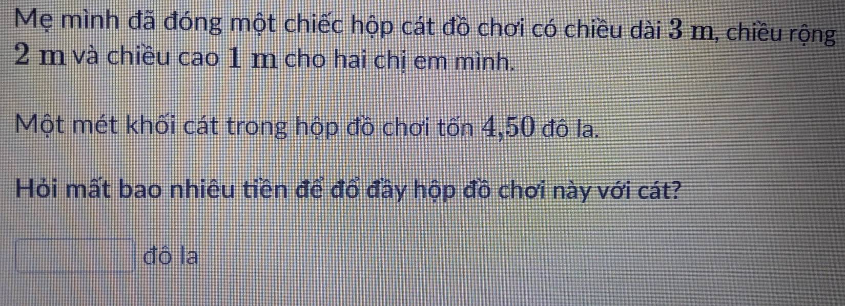 Mẹ mình đã đóng một chiếc hộp cát đồ chơi có chiều dài 3 m, chiều rộng
2 m và chiều cao 1 m cho hai chị em mình. 
Một mét khối cát trong hộp đồ chơi tốn 4,50 đô la. 
Hỏi mất bao nhiêu tiền để đổ đầy hộp đồ chơi này với cát? 
đô la