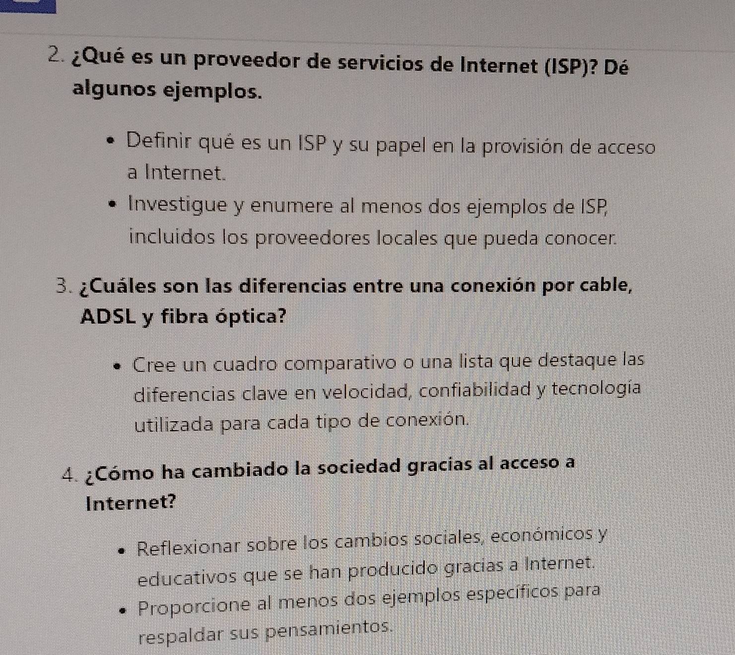 ¿Qué es un proveedor de servicios de Internet (ISP)? Dé 
algunos ejemplos. 
Definir qué es un ISP y su papel en la provisión de acceso 
a Internet. 
Investigue y enumere al menos dos ejemplos de ISP 
incluidos los proveedores locales que pueda conocer. 
3. ¿Cuáles son las diferencias entre una conexión por cable, 
ADSL y fibra óptica? 
Cree un cuadro comparativo o una lista que destaque las 
diferencias clave en velocidad, confiabilidad y tecnología 
utilizada para cada tipo de conexión. 
4. ¿Cómo ha cambiado la sociedad gracias al acceso a 
Internet? 
Reflexionar sobre los cambios sociales, económicos y 
educativos que se han producido gracias a Internet. 
Proporcione al menos dos ejemplos específicos para 
respaldar sus pensamientos.