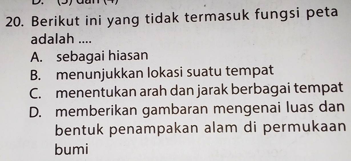 Berikut ini yang tidak termasuk fungsi peta
adalah ....
A. sebagai hiasan
B. menunjukkan lokasi suatu tempat
C. menentukan arah dan jarak berbagai tempat
D. memberikan gambaran mengenai luas dan
bentuk penampakan alam di permukaan
bumi