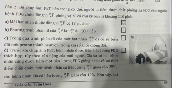 overline 4
Câu 2: Để chụp ảnh PET bên trong cơ thể, người ta tiêm dược chất phóng xạ FDG vào người 
bệnh. FDG chứa đồng vị _9^(18)F phóng xạ b có chu kỳ bán rã khoảng 110 phút. 
a) Mỗi hạt nhân thuộc đồng vị _9^(18)F có 18 nucleon. 
b) Phương trình phân rã của _9^(18)F là: _9^(18)F _9^(18)F _8^(18)O+_(-1)^0b. 
c) Trong quá trình phân rã của một hạt nhân _9^(18)F đã có sự biến □ 
đối một proton thành neutron, trong khi số khối không đổi. 
d) Trước khi chụp ảnh PET, bệnh nhân được tiêm liều lượng FDG □ 
thích hợp, tùy theo cân nặng của mỗi người. Giả sử có hai bệnh 
nhân cùng được tiêm một liều lượng FDG giống nhau và tại thời 
điểm chấn đoán, một bệnh nhân có liều lượng _9^(18)F giảm còn 35%, 
còn bệnh nhân kia có liều lượng _9^(18)F giảm còn 12%. Như vậy, hai 
Giáo viên: Trần Hoài
60