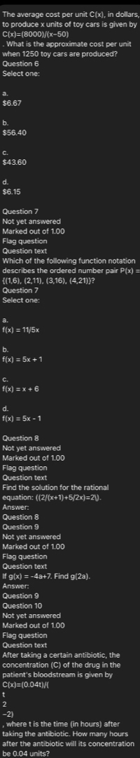 The average cost per unit C(x), in dollars,
to produce x units of toy cars is given by
C(x)=(8000) (x-50). What is the approximate cost per unit
when 1250 toy cars are produced?
Question 6
Select one:
a
$6.67
b
$56.40
C
$43.60
d.
$6.15
Question 7
Not yet answered
Marked out of 1.00
Flag question
Question text
Which of the following function notation
describes the ordered number pair P(x)=
(1,6), (2,11), (3,16), (4,21)?
Question 7
Select one:
a.
f(x)=11/5x
f(x)=5x+1
f(x)=x+6
d.
f(x)=5x-1
Question 8
Not yet answered
Marked out of 1.00
Flaq question
Question text
Find the solution for the rational
equation: ((2(x+1)+5(2x)=2)
Answer:
Question 8
Question 9
Not yet answered
Marked out of 1.00
Flag question
Question text
If g(x) = -4a+7. Find g(2a).
Answer:
Question 9
Question 10
Not yet answered
Marked out of 1.00
Flag question
Question text
After taking a certain antibiotic, the
concentration (C) of the drug in the
patient's bloodstream is given by
C(x)=(0.04t)/(
-2)
, where t is the time (in hours) after
taking the antibiotic. How many hours
after the antibiotic will its concentration
be 0.04 units?