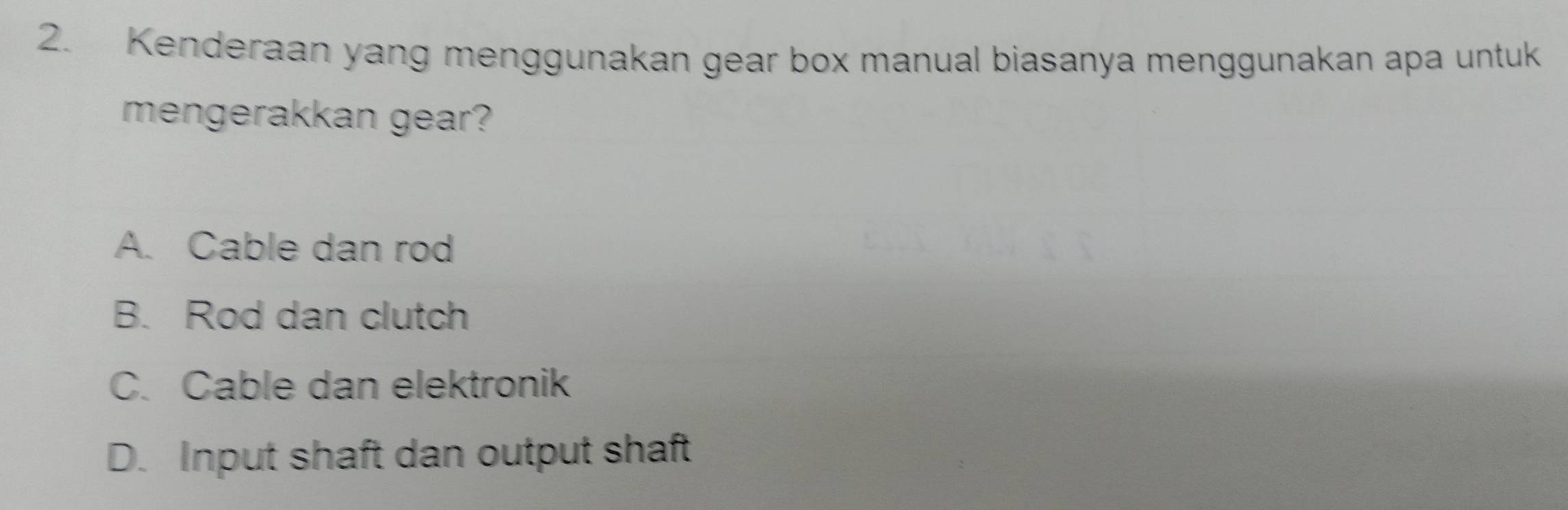 Kenderaan yang menggunakan gear box manual biasanya menggunakan apa untuk
mengerakkan gear?
A. Cable dan rod
B. Rod dan clutch
C. Cable dan elektronik
D. Input shaft dan output shaft