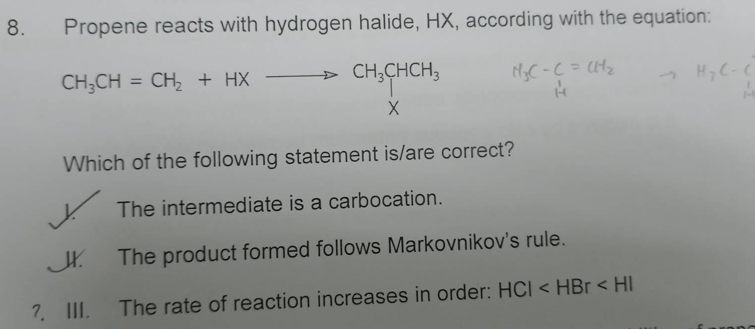 Propene reacts with hydrogen halide, HX, according with the equation:
CH_3CH=CH_2+HXto CH_3CHCH_3
X
Which of the following statement is/are correct?
X The intermediate is a carbocation.
J. The product formed follows Markovnikov's rule.
?, III. The rate of reaction increases in order: HCl