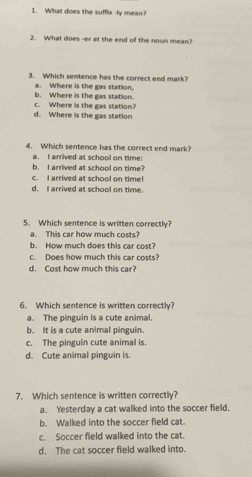 What does the suffix -ly mean?
2. What does -er at the end of the noun mean?
3. Which sentence has the correct end mark?
a. Where is the gas station,
b. Where is the gas station.
c. Where is the gas station?
d. Where is the gas station
4. Which sentence has the correct end mark?
a. I arrived at school on time:
b. I arrived at school on time?
c. I arrived at school on time!
d. I arrived at school on time.
5. Which sentence is written correctly?
a. This car how much costs?
b. How much does this car cost?
c. Does how much this car costs?
d. Cost how much this car?
6. Which sentence is written correctly?
a. The pinguin is a cute animal.
b. It is a cute animal pinguin.
c. The pinguin cute animal is.
d. Cute animal pinguin is.
7. Which sentence is written correctly?
a. Yesterday a cat walked into the soccer field.
b. Walked into the soccer field cat.
c. Soccer field walked into the cat.
d. The cat soccer field walked into.