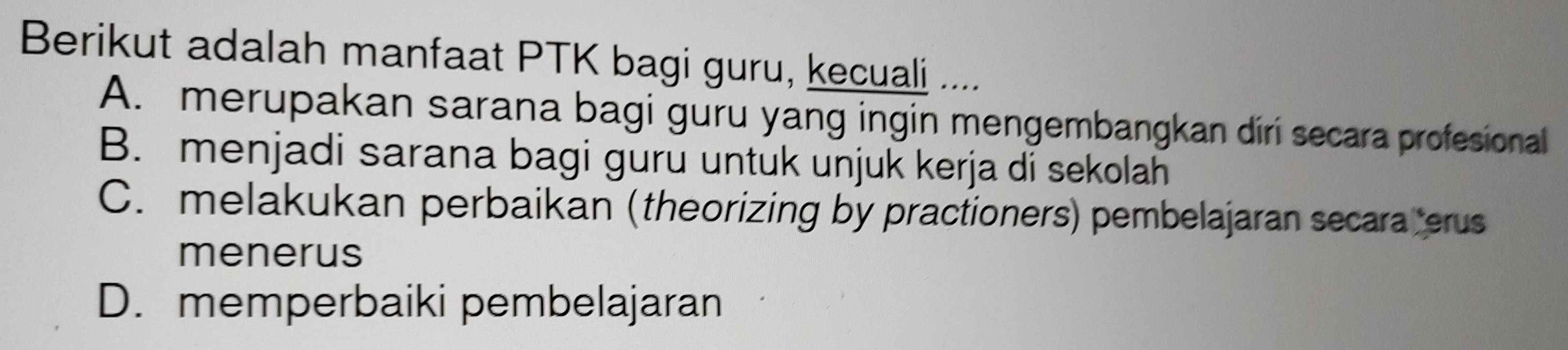 Berikut adalah manfaat PTK bagi guru, kecuali ....
A. merupakan sarana bagi guru yang ingin mengembangkan diri secara profesional
B. menjadi sarana bagi guru untuk unjuk kerja di sekolah
C. melakukan perbaikan (theorizing by practioners) pembelajaran secara terus
menerus
D. memperbaiki pembelajaran