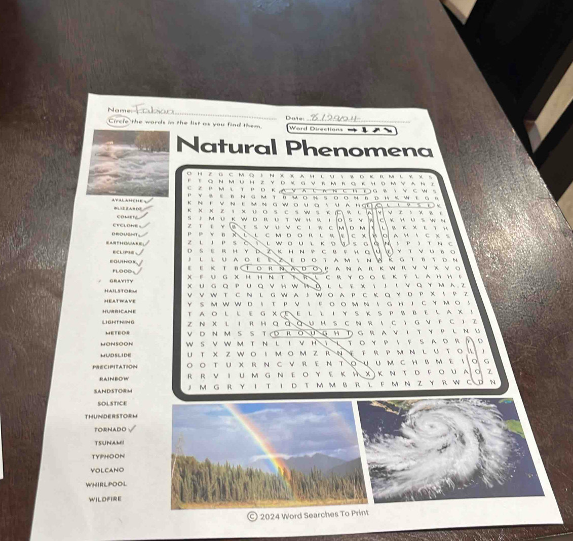 Name
Date:
Circle the words in the list as you find them. Word Directions        
Natural Phenomena
O H Z G C M Q J N × × A H L U ι B Dκ RM L Κ × S
F T Q ~ MUH Z Y D Κ G ν R m RQ ΚHDmνAΝ z
C Z P M L T P D K A V A L A N C H  GB I V CW S
P Y BE B N G M T B M O N SO O N B D H K We G R
AVALANCHE K ~F ν ~ΕMNGW。UQIUAHợ               K
B L I Z ZA R DE κ X X Z I X U O SC S W S K  R L V Z J X B
Co  m  e t S JM U K W D RU T W HR IO S V  C KH U S W N
CYCLONE Z T ε Y B T S V UV C 1 R C |M| D M v B K X E T H
D ROug H 1 P P y B x LL c m D o r l R |e| C x O A H I C X S
EArthouake z l JP sさ iι woul кD s G à N J P J T N C
E C LIP SE D S E R H Y DZK H N P C B F H Q    E Y T ν U B O
EGUINOX J L LUAO E E ZE DOTA M I N W k g t bt d N
FLOOD。 E Ε Κ T BTOR Ν ADΟ PAN AR KWRVν X νо
GRAVITY XFU G XHH N TT R LC RYOO E KFL AHHF
X U G Q P U Q VHW T D L L E × ι J I V Q Y м A  Z
HAILSTORM V V W T C N L G W A J W O A P C Κ Q Y D P X I P Z
HEAtwave YS M W W D I T P V I F O O M N I G H J C Y MO J
HURRICANE T AO L L E G X  E E L L I Y S K S P B B E L A X )
LIGHTNING Z N X L I R HQ Q Q U H S C N RI C I G V F C J Z
METEOR V D N M S S T D RO U G H T G R A V IT Y P L N U
MONSOON W S V W M T N L I V H Ι↓ T O YP I F S A DR   D
MUDSLIDE U T x Z Wο I м οm Z R Νε F R  P м Ν L U Tο L J
PRECIPITATION ◎ Ο T U X R N с ν R E Ν Τ○υUм C H B M E Ιο G
RAINBOW R R V Ι U м G Ν Ε Ο Υ E Κ Η X)Κ Ν T D F Ο U A Ο Z
SANDSTORM J M G R Y I TI D T M M B R L F M N Z Y R W C D N
SOLSTICE
THUNDERSTORM
TORNADO
TSUNAMI
TYPHOON
VOLCANO
WHIRLPOOL
wildfire
2024 Word Searches To Print