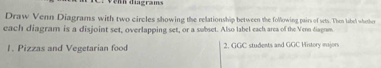 Vehn diagrams 
Draw Venn Diagrams with two circles showing the relationship between the following pairs of sets. Then label whether 
each diagram is a disjoint set, overlapping set, or a subset. Also label each area of the Venn diagram. 
1. Pizzas and Vegetarian food 2. GGC students and GGC History majors