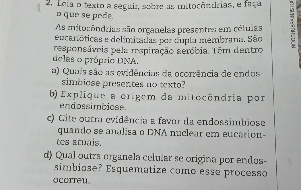 Leia o texto a seguir, sobre as mitocôndrias, e faça 
o que se pede. 
As mitocôndrias são organelas presentes em células B 
eucarióticas e delimitadas por dupla membrana. São 
responsáveis pela respiração aeróbia. Têm dentro 
delas o próprio DNA. 
a) Quais são as evidências da ocorrência de endos- 
simbiose presentes no texto? 
b) Explique a origem da mitocôndria por 
endossimbiose. 
c) Cite outra evidência a favor da endossimbiose 
quando se analisa o DNA nuclear em eucarion- 
tes atuais. 
d) Qual outra organela celular se origina por endos- 
simbiose? Esquematize como esse processo 
ocorreu.