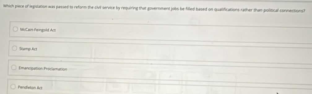 Which piece of legislation was passed to reform the civil service by requiring that government jobs be filled based on qualifications rather than political connections?
McCain-Feingold Act
Stamp Act
Emancipation Proclamation
Pendleton Act