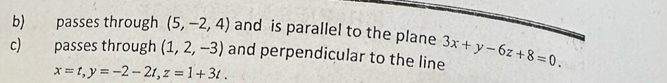 passes through (5,-2,4) and is parallel to the plane 
c) passes through (1,2,-3) and perpendicular to the line 3x+y-6z+8=0.
x=t, y=-2-2t, z=1+3t.