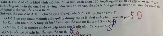 Hai ô tổ cùng khởi hành một lúc từ hai tỉnh, cách nhau 150 km, đi ngược chiều và gặp nhau sau 2 giờ.
Biết rằng nếu vận tốc của δ tô A tăng thêm 5km /h và vận tốc của ôtô B giảm đi 5km /h thì vận tốc của ô tô
A bằng 2 lần vận tốc của δ tô B .
Gọi vận tốc của ô tô A là: x(km/h)(x>0); vận tốc ô tô B là: y(km/h)(y>5)
a) Để 2 xe gặp nhau ở chính giữa quãng đường thì xe B phải xuất phát trước 50 phúp
b) Khi vận tốc ô tô A tăng 5(km / h) thì vận tốc của nó là: x+5 (km/h)
c) Vi hai ô tõ đi ngược chiều và gặp nhau sau 2 giờ nên: 2x+y=150
d) Vận tốc xe A gắp hai lần vận tốc xe B.
T ngân