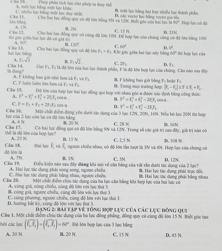 Phép phân tích lực cho phép ta thay thể
A. một lực bằng một lực khác B. một lực bằng hai hay nhiều lực thành phần.
C. nhiều lực bằng một lực duy nhất D. các vectơ lực bằng vectơ gia tốc.
Câu 11. Cho hai lực đồng quy có độ lớn bằng 9N và 12N. Biết góc của hai lực là
lón bằng 90° ' Hợp lực có độ
A. 1N. B. 2N. C. 15 N. D. 25N.
Câu 12. Cho hai lực đồng quy có cùng độ lớn 10N. Để hợp lực của chúng cũng có độ lớn bằng 10N
thi góc giữa hai lực đó có giá trị
A. 90°.
B. 120^0. C. 60°. D. 0^0.
Câu 13. Cho hai lực đồng quy có độ lớn F_1=F_2. Khi góc giữa hai lực này bằng
hai lực bằng 60° thì hợp lực của
A. F_1sqrt(3). B. F_1sqrt(2). C. 2F_2. D. F_2.
Câu 14, Gọi F_1,F_2 là độ lớn của hai lực thành phần, F là độ lớn hợp lực của chúng. Câu nào sau đây
là đúng?
A. F không bao giờ nhỏ hơn cả F_1 và F_2. B. F không bao giờ bằng F_1 hoặc F_2.
C. F luôn luôn lớn hơn cả F_1 và F_2. D. Trong mọi trường hợp: |F_1-F_2|≤ F≤ F_1+F_2.
Câu 15. Độ lớn của hợp lực hai lực đồng qui hợp với nhau góc α được xác định bằng công thức:
A. F^2=F_1^(2+F_2^2+2F_1)F_2 cos α. B. F^2=F_1^(2+F_2^2-2F_1)F_2 cosα .
C. F=F_1+F_2+2F_1F_2 cos α
D. F^2=F_1^(2+F_2^2-2F_1)F_2.
Câu 16. Một chất điểm đứng yên dưới tác dụng của 3 lực 12N, 20N, 16N. Nếu bỏ lực 20N thì hợp
lực của 2 lực còn lại có độ lớn bằng
A. 4 N. B. 20 N. C. 28 N. D. 16N.
Câu 17. Có hai lực đồng qui có độ lớn bằng 9N và 12N. Trong số các giá trị sau đây, giá trị nào có
thể là độ lớn của hợp lực?
A. 25 N. B. 15 N. C. 2,5 N. D. 108 N.
Câu 18. Hai lực overline F_1 và vector F_2 ngược chiều nhau, có độ lớn lần lượt là 3N và 4N. Hợp lực của chúng có
dộ lớn là
A. 7N. B. 1N. C. 5N. D. 12N.
Câu 19. Điều kiện nào sau đây đúng khi nói về cân bằng của vật rắn dưới tác dụng của 2 lực?
A. Hai lực tác dụng phải song song, ngược chiều. B. Hai lực tác dụng phải trực đổi.
C. Hai lực tác dụng phải bằng nhau, ngược chiều. D. Hai lực tác dụng phải bằng nhau.
Câu 20. Một chất điểm chịu tác dụng của ba lực cân bằng khi hợp lực của hai lực có
A. cùng giá, cùng chiều, cùng độ lớn với lực thứ 3.
B. cùng giá, ngược chiều, cùng độ lớn với lực thứ 3.
C. cùng phương, ngược chiều, cùng độ lớn với lực thứ 3.
D. hướng bất kỳ, cùng độ lớn với lực thứ 3.
Dạng 2: bài tập vẻ tông hợp lực của các lực đòng qui
Câu 1. Một chất điểm chịu tác dụng của ba lực đồng phẳng, đồng quy có cùng độ lớn 15 N. Biết góc tạo
bởi các lực (widehat F_1,overline F_2)=(overline overline F_,vector F_3)=60°. Độ lớn hợp lực của 3 lực bằng
A. 30 N. B. 20 N. C. 15 N. D. 45 N.