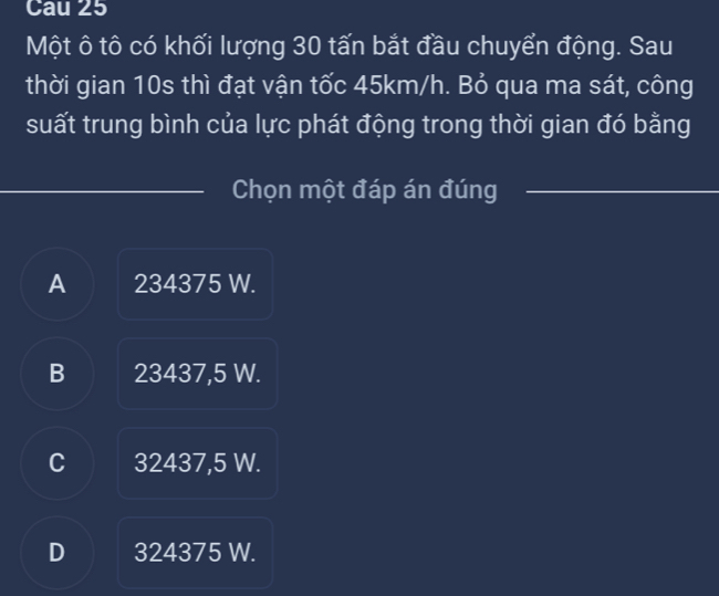 Cau 25
Một ô tô có khối lượng 30 tấn bắt đầu chuyển động. Sau
thời gian 10s thì đạt vận tốc 45km/h. Bỏ qua ma sát, công
suất trung bình của lực phát động trong thời gian đó bằng
Chọn một đáp án đúng
A 234375 W.
B 23437,5 W.
C I 32437,5 W.
D 324375 W.