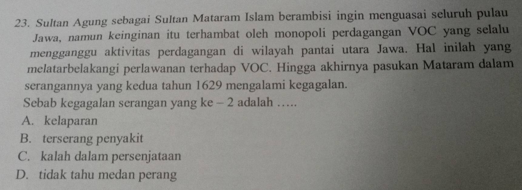 Sultan Agung sebagai Sultan Mataram Islam berambisi ingin menguasai seluruh pulau
Jawa, namun keinginan itu terhambat oleh monopoli perdagangan VOC yang selalu
mengganggu aktivitas perdagangan di wilayah pantai utara Jawa. Hal inilah yang
melatarbelakangi perlawanan terhadap VOC. Hingga akhirnya pasukan Mataram dalam
serangannya yang kedua tahun 1629 mengalami kegagalan.
Sebab kegagalan serangan yang ke - 2 adalah ….
A. kelaparan
B. terserang penyakit
C. kalah dalam persenjataan
D. tidak tahu medan perang