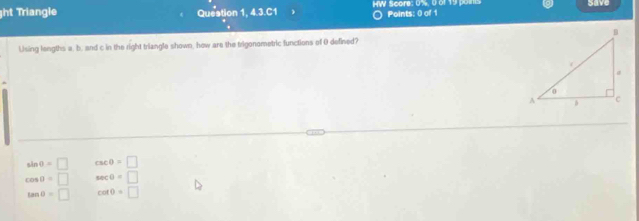 ht Triangle Queation 1, 4.3.C1 W Soore: 0%, 0 of 19 oi Points: 0 of 1 save
Using lengths a. b. and c in the right triangle shown, how are the trigonometric functions of 0 defined?
sin θ =□ csc θ =□
cos θ =□ sec θ =□
tan θ =□ cot θ =□