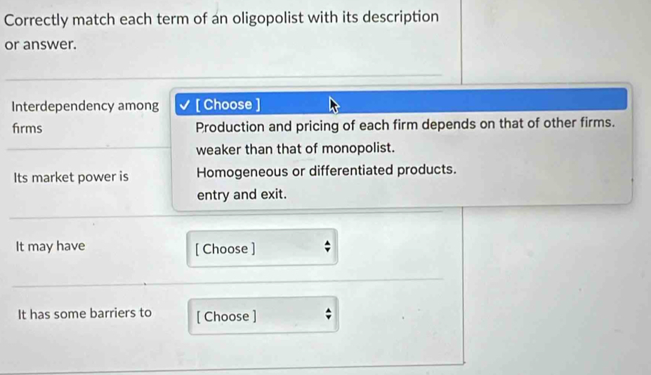 Correctly match each term of an oligopolist with its description
or answer.
Interdependency among I [ Choose ]
firms Production and pricing of each firm depends on that of other firms.
weaker than that of monopolist.
Its market power is Homogeneous or differentiated products.
entry and exit.
It may have [ Choose ]
It has some barriers to [ Choose ]