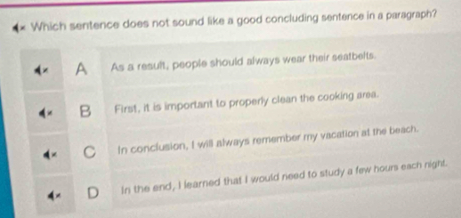 Which sentence does not sound like a good concluding sentence in a paragraph?
A As a result, people should always wear their seatbelts.
B First, it is important to properly clean the cooking area.
C In conclusion, I will always remember my vacation at the beach.
D In the end, I learned that I would need to study a few hours each night.