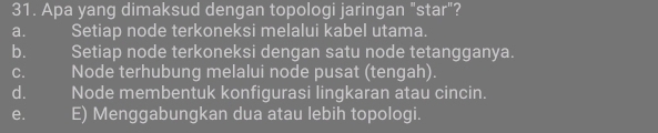 Apa yang dimaksud dengan topologi jaringan "star"?
a. Setiap node terkoneksi melalui kabel utama.
b. Setiap node terkoneksi dengan satu node tetangganya.
C. Node terhubung melalui node pusat (tengah).
d. Node membentuk konfigurasi lingkaran atau cincin.
e. E) Menggabungkan dua atau lebih topologi.