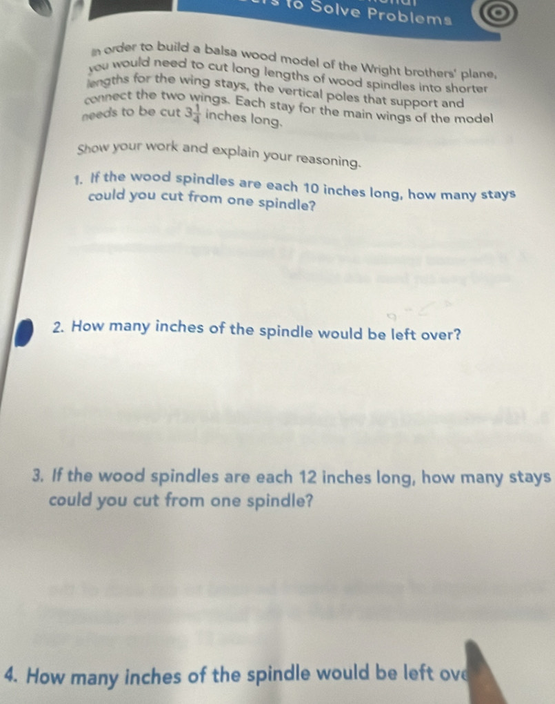ão Solve Problems 
n order to build a balsa wood model of the Wright brothers' plane, 
you would need to cut long lengths of wood spindles into sharter . 
lengths for the wing stays, the vertical poles that support and 
connect the two wings. Each stay for the main wings of the model 
needs to be cut 3 1/4  inches long. 
Show your work and explain your reasoning. 
1. If the wood spindles are each 10 inches long, how many stays 
could you cut from one spindle? 
2. How many inches of the spindle would be left over? 
3. If the wood spindles are each 12 inches long, how many stays 
could you cut from one spindle? 
4. How many inches of the spindle would be left ove