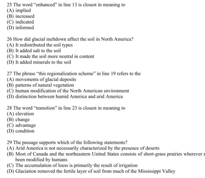 The word “enhanced” in line 13 is closest in meaning to
(A) implied
(B) increased
(C) indicated
(D) informed
26 How did glacial meltdown affect the soil in North America?
(A) It redistributed the soil types
(B) It added salt to the soil
(C) It made the soil more neutral in content
(D) It added minerals to the soil
27 The phrase “this regionalization scheme” in line 19 refers to the
(A) movements of glacial deposits
(B) patterns of natural vegetation
(C) human modification of the North American environment
(D) distinction between humid America and arid America
28 The word “transition” in line 23 is closest in meaning to
(A) elevation
(B) change
(C) advantage
(D) condition
29 The passage supports which of the following statements?
(A) Arid America is not necessarily characterized by the presence of deserts
(B) Most of Canada and the northeastern United States consists of short-grass prairies wherever r
been modified by humans
(C) The accumulation of loess is primarily the result of irrigation
(D) Glaciation removed the fertile layer of soil from much of the Mississippi Valley