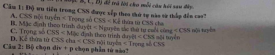 ,C,D) đề trả lời cho mỗi câu hỏi sau đây.
Câu 1: Độ ưu tiên trong CSS được xếp theo thứ tự nào từ thấp đến cao?
A. CSS nội tu yhat en ng số CS S ∠ Khat e thừa từ CSS cha
B. Mặc định theo trình duyệt ∠ N guyên tắc thứ tự cuối cùng nội tuyến
C. Trọng số CSS c định theo trình duyệt t nội tuyến
D. Kế thừa từ CSS c 1a nội tuyhat en Trọng số CSS
Câu 2: B chọn div+p chọn phần tử nào?