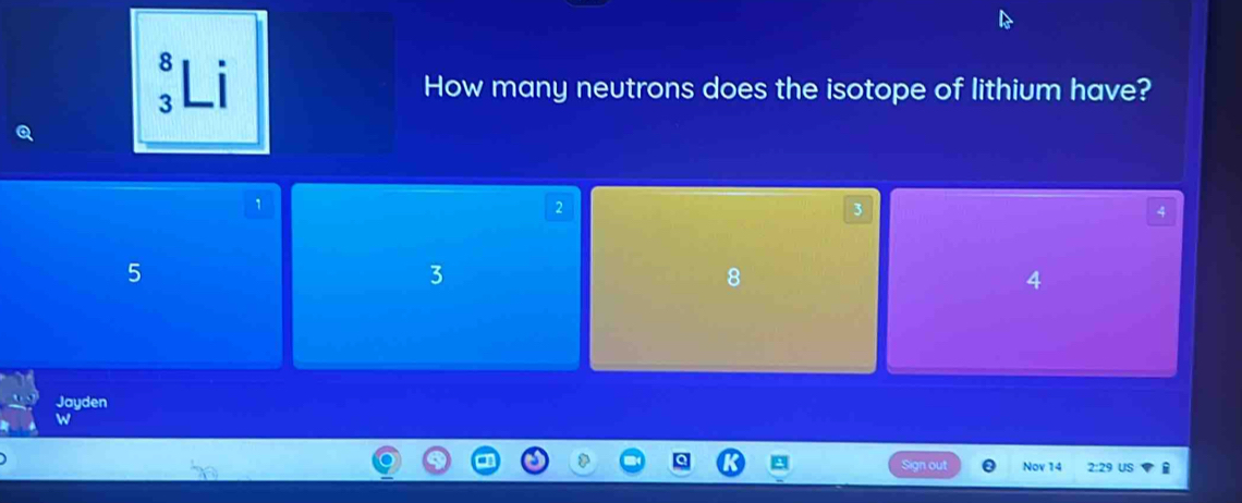 Li
3 How many neutrons does the isotope of lithium have?
1
2
3
4
5
3
8
4
Jayden
W
Sign out Nov 14 2:29 US