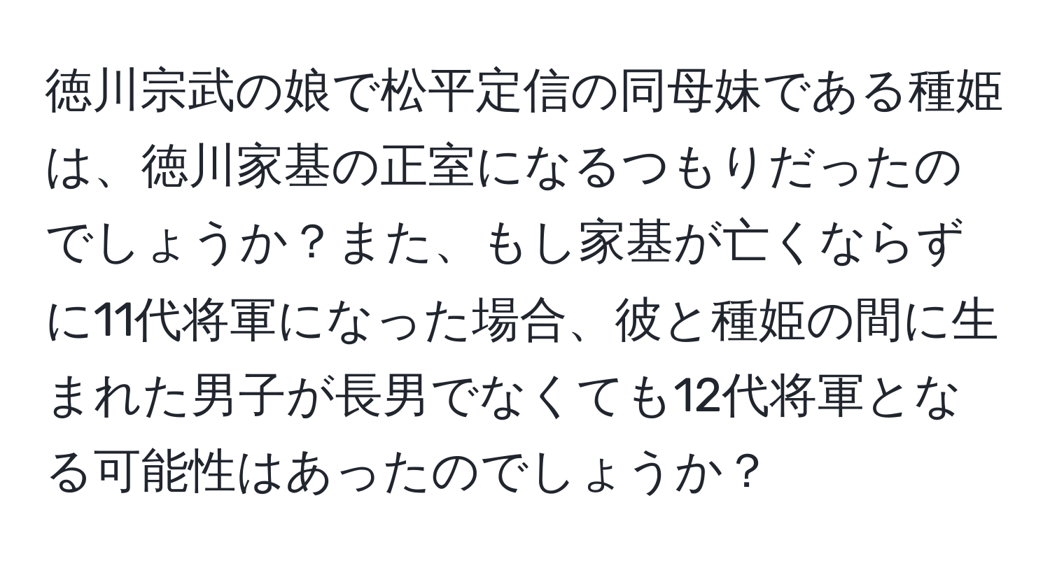 徳川宗武の娘で松平定信の同母妹である種姫は、徳川家基の正室になるつもりだったのでしょうか？また、もし家基が亡くならずに11代将軍になった場合、彼と種姫の間に生まれた男子が長男でなくても12代将軍となる可能性はあったのでしょうか？