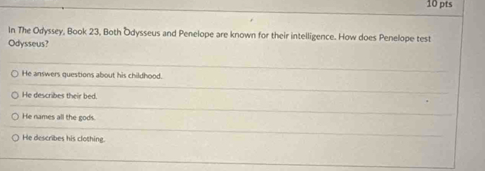 In The Odyssey, Book 23, Both Odysseus and Penelope are known for their intelligence. How does Penelope test
Odysseus?
He answers questions about his childhood.
He describes their bed.
He names all the gods.
He describes his clothing.