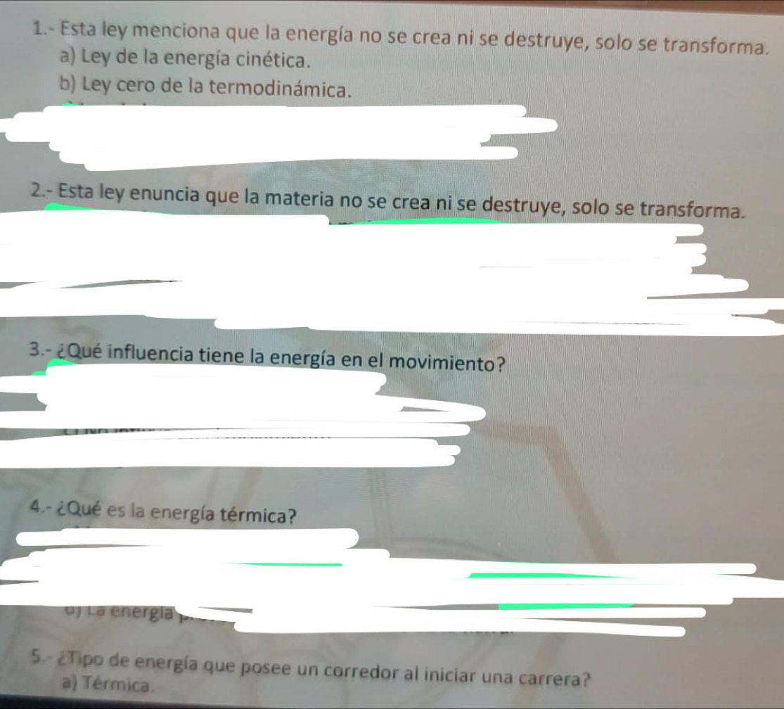 1.- Esta ley menciona que la energía no se crea ni se destruye, solo se transforma.
a) Ley de la energía cinética.
b) Ley cero de la termodinámica.
2.- Esta ley enuncia que la materia no se crea ni se destruye, solo se transforma.
3.- ¿Qué influencia tiene la energía en el movimiento?
4.- ¿Qué es la energía térmica?
d) La energía
5.- ¿Tipo de energía que posee un corredor al iniciar una carrera?
a) Térmica.