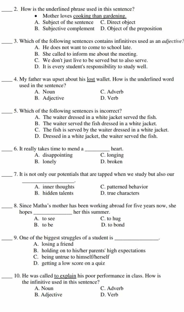 How is the underlined phrase used in this sentence?
Mother loves cooking than gardening.
A. Subject of the sentence C. Direct object
B. Subjective complement D. Object of the preposition
_3. Which of the following sentences contains infinitives used as an adjective?
A. He does not want to come to school late.
B. She called to inform me about the meeting.
C. We don't just live to be served but to also serve.
D. It is every student's responsibility to study well.
_4. My father was upset about his lost wallet. How is the underlined word
used in the sentence?
A. Noun C. Adverb
B. Adjective D. Verb
_5. Which of the following sentences is incorrect?
A. The waiter dressed in a white jacket served the fish.
B. The waiter served the fish dressed in a white jacket.
C. The fish is served by the waiter dressed in a white jacket.
D. Dressed in a white jacket, the waiter served the fish.
_6. It really takes time to mend a _heart.
A. disappointing C. longing
B. lonely D. broken
_7. It is not only our potentials that are tapped when we study but also our
_.
A. inner thoughts C. patterned behavior
B. hidden talents D. true characters
_8. Since Matha’s mother has been working abroad for five years now, she
hopes _her this summer.
A. to see C. to hug
B. to be D. to bond
_9. One of the biggest struggles of a student is_
_.
A. losing a friend
B. holding on to his/her parents' high expectations
C. being untrue to himself/herself
D. getting a low score on a quiz
_10. He was called to explain his poor performance in class. How is
the infinitive used in this sentence?
A. Noun C. Adverb
B. Adjective D. Verb