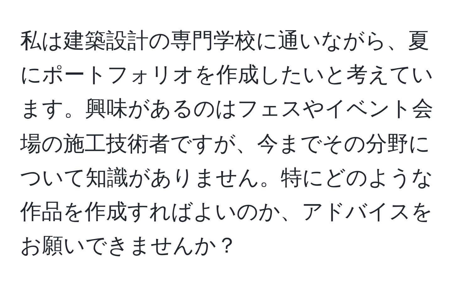 私は建築設計の専門学校に通いながら、夏にポートフォリオを作成したいと考えています。興味があるのはフェスやイベント会場の施工技術者ですが、今までその分野について知識がありません。特にどのような作品を作成すればよいのか、アドバイスをお願いできませんか？