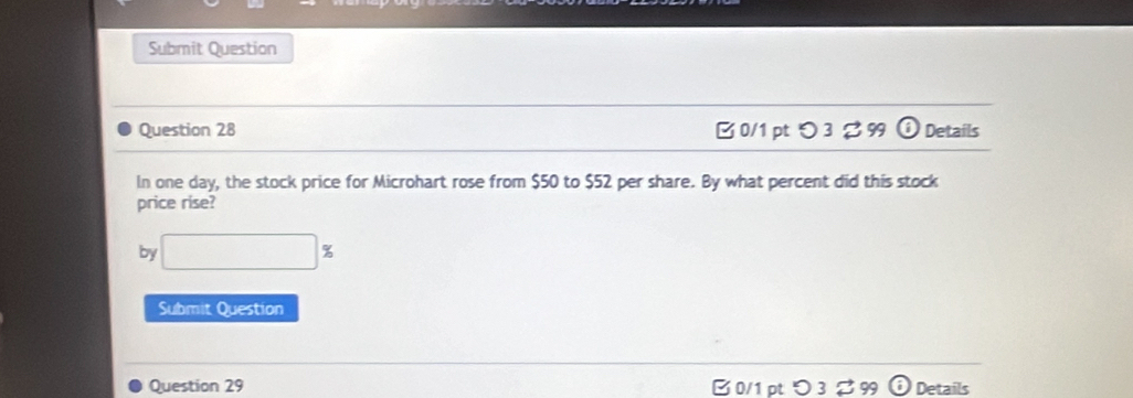 Submit Question 
Question 28 B0/1 pt つ 3 % 99 odot Details 
In one day, the stock price for Microhart rose from $50 to $52 per share. By what percent did this stock 
price rise? 
by □ %
Submit Question 
Question 29 B 0/1 pt つ 3 ♂ 99 odot Details