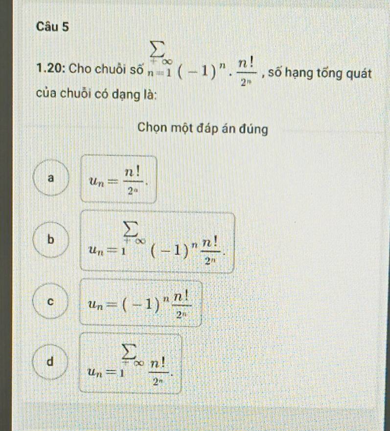 1.20: Cho chuỗi số sumlimits _(n=1)^(∈fty)(-1)^n·  n!/2^n  , số hạng tổng quát
của chuỗi có dạng là:
Chọn một đáp án đúng
a u_n= n!/2^n .
b sumlimits _u_n=1^+∈fty (-1)^n n!/2^n .
C u_n=(-1)^n n!/2^n 
d u_n=sumlimits _1_∈fty  n!/2^n .