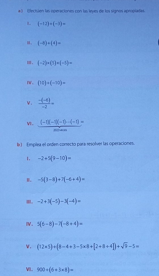 a ) Efectúen las operaciones con las leyes de los signos apropiadas. 
1. (-12)+(-3)=
Ⅱ、 (-8)+(4)=
Ⅲ . (-2)* (5)* (-5)=
Ⅳ、 (10)/ (-10)=
v.  (-(-6))/-2 =
VI. (-1)(-1)(-1)·s (-1)=
2023 veces 
b) Emplea el orden correcto para resolver las operaciones. 
1. -2+5(9-10)=
Ⅱ. -5(3-8)+7(-6+4)=
Ⅲ. -2+3(-5)-3(-4)=
Ⅳ. 5(6-8)-7(-8+4)=
V. (12* 5)/ (8-4+3-5* 8+[2+8/ 4])+sqrt(9)-5=
VI. 900/ (6+3* 8)=