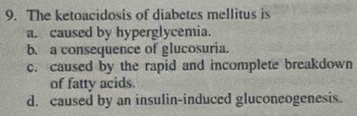 The ketoacidosis of diabetes mellitus is
a. caused by hyperglycemia.
b. a consequence of glucosuria.
c. caused by the rapid and incomplete breakdown
of fatty acids.
d. caused by an insulin-induced gluconeogenesis.