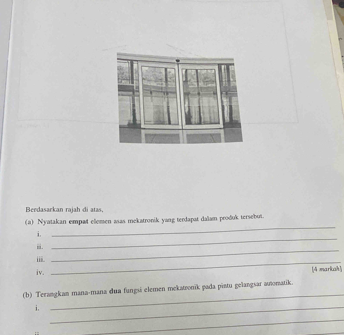 Berdasarkan rajah di atas, 
_ 
(a) Nyatakan empat elemen asas mekatronik yang terdapat dalam produk tersebut. 
i. 
ii. 
_ 
iii._ 
_ 
iv. [4 markah] 
(b) Terangkan mana-mana dua fungsi elemen mekatronik pada pintu gelangsar automatik. 
i._ 
_ 
_ 
_