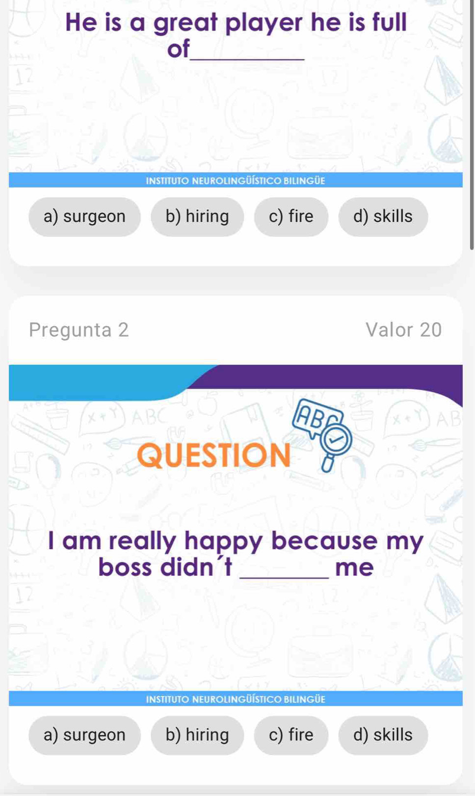 He is a great player he is full
of_
INSTITUTO NEUROLINGÜÍSTICO BILINGüE
a) surgeon b) hiring c) fire d) skills
Pregunta 2 Valor 20
ABC
QUESTION A
I am really happy because my
boss didn't _me
INSTITUTO NEUROLINGÜÍSTICO BILINGÜE
a) surgeon b) hiring c) fire d) skills